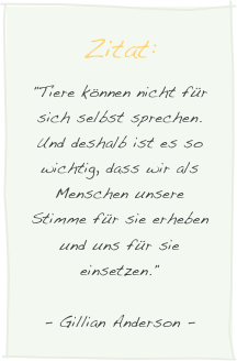 Zitat:
"Tiere können nicht für sich selbst sprechen. Und deshalb ist es so wichtig, dass wir als Menschen unsere Stimme für sie erheben und uns für sie einsetzen."
- Gillian Anderson -
